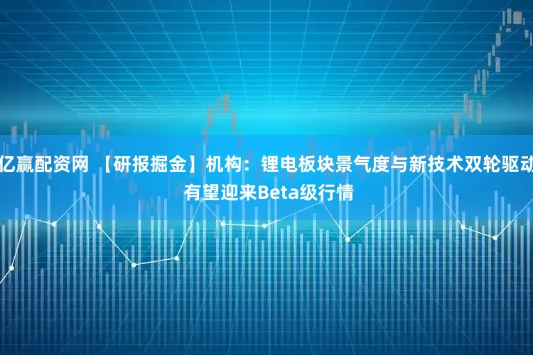 亿赢配资网 【研报掘金】机构：锂电板块景气度与新技术双轮驱动 有望迎来Beta级行情