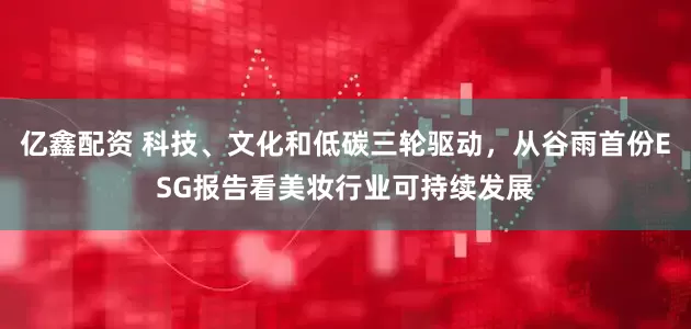 亿鑫配资 科技、文化和低碳三轮驱动，从谷雨首份ESG报告看美妆行业可持续发展