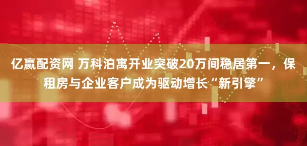 亿赢配资网 万科泊寓开业突破20万间稳居第一，保租房与企业客户成为驱动增长“新引擎”