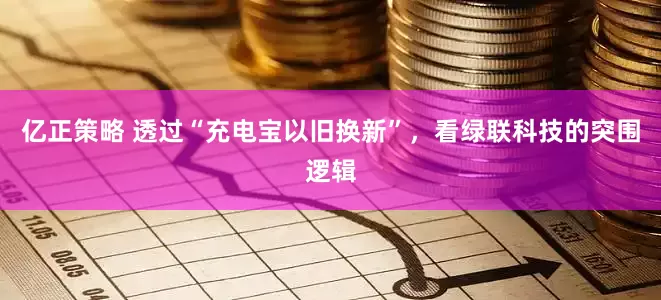 亿正策略 透过“充电宝以旧换新”，看绿联科技的突围逻辑