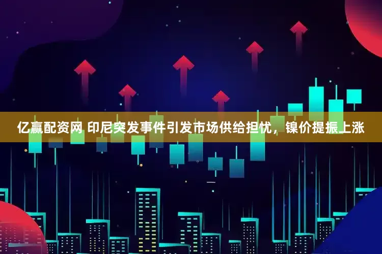 亿赢配资网 印尼突发事件引发市场供给担忧，镍价提振上涨