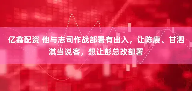 亿鑫配资 他与志司作战部署有出入，让陈赓、甘泗淇当说客，想让彭总改部署