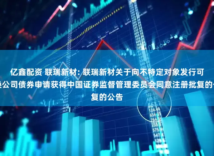 亿鑫配资 联瑞新材: 联瑞新材关于向不特定对象发行可转换公司债券申请获得中国证券监督管理委员会同意注册批复的公告